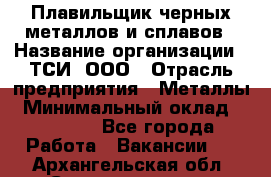 Плавильщик черных металлов и сплавов › Название организации ­ ТСИ, ООО › Отрасль предприятия ­ Металлы › Минимальный оклад ­ 25 000 - Все города Работа » Вакансии   . Архангельская обл.,Северодвинск г.